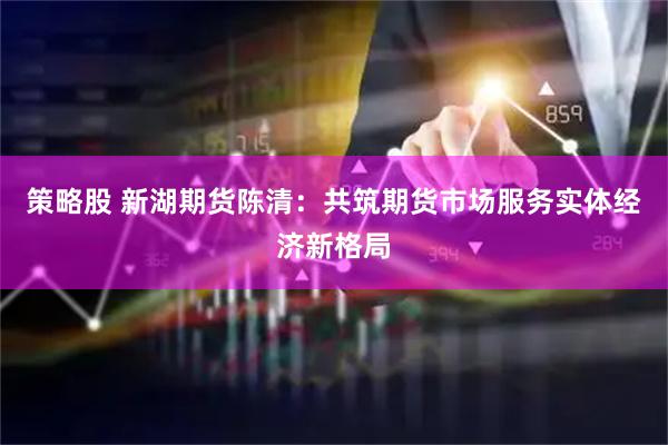 策略股 新湖期货陈清：共筑期货市场服务实体经济新格局
