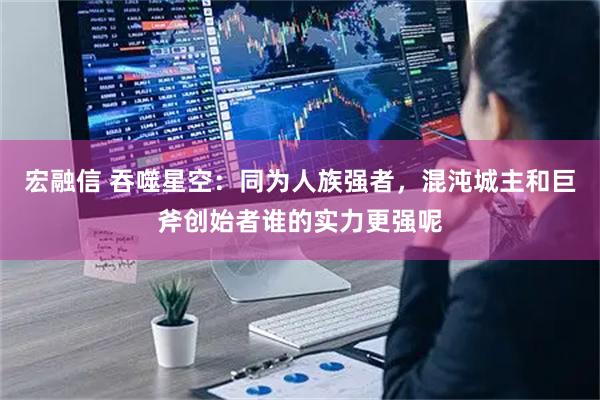 宏融信 吞噬星空：同为人族强者，混沌城主和巨斧创始者谁的实力更强呢