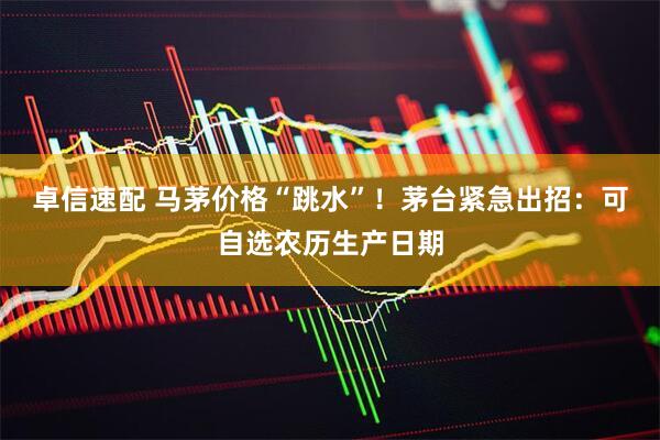 卓信速配 马茅价格“跳水”！茅台紧急出招：可自选农历生产日期