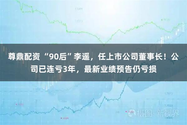 尊鼎配资 “90后”李遥，任上市公司董事长！公司已连亏3年，最新业绩预告仍亏损