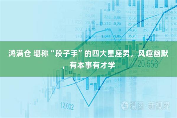 鸿满仓 堪称“段子手”的四大星座男，风趣幽默，有本事有才学