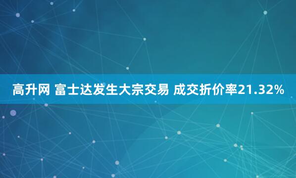 高升网 富士达发生大宗交易 成交折价率21.32%