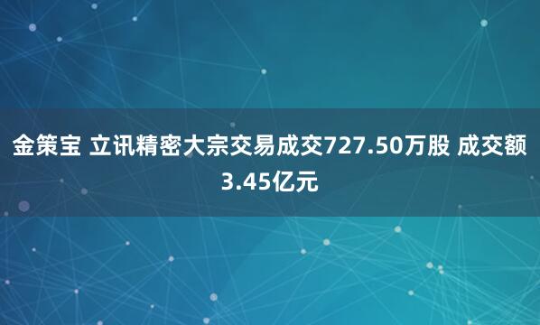 金策宝 立讯精密大宗交易成交727.50万股 成交额3.45亿元