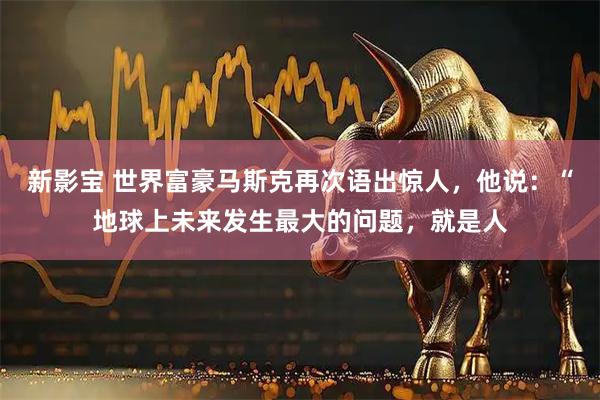 新影宝 世界富豪马斯克再次语出惊人，他说：“地球上未来发生最大的问题，就是人