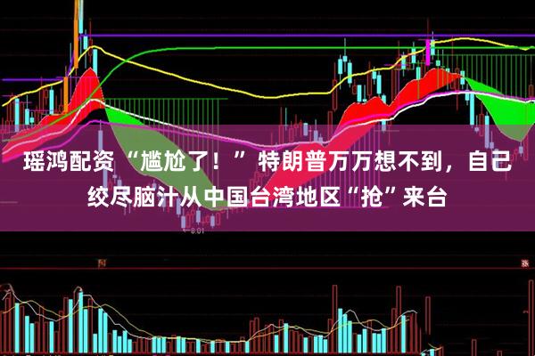 瑶鸿配资 “尴尬了！” 特朗普万万想不到，自己绞尽脑汁从中国台湾地区“抢”来台
