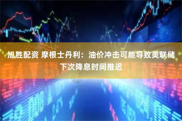 旭胜配资 摩根士丹利：油价冲击可能导致美联储下次降息时间推迟