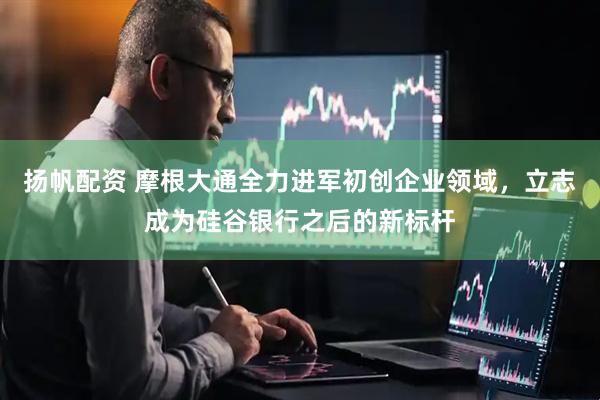 扬帆配资 摩根大通全力进军初创企业领域，立志成为硅谷银行之后的新标杆