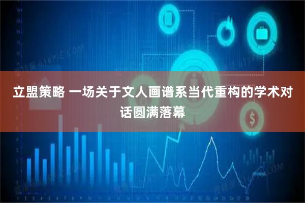 立盟策略 一场关于文人画谱系当代重构的学术对话圆满落幕