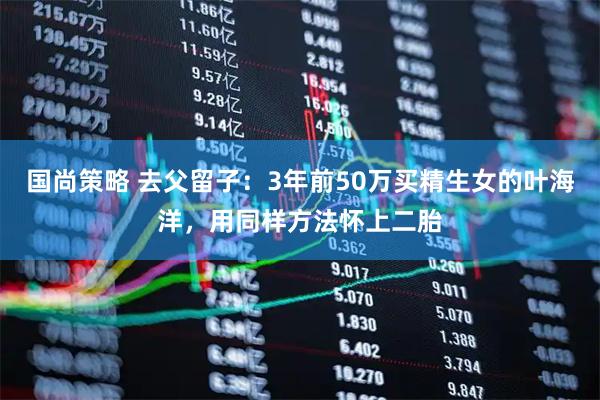 国尚策略 去父留子：3年前50万买精生女的叶海洋，用同样方法怀上二胎