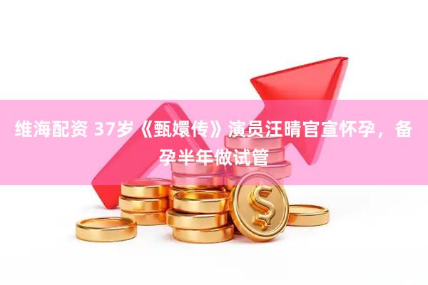 维海配资 37岁《甄嬛传》演员汪晴官宣怀孕，备孕半年做试管