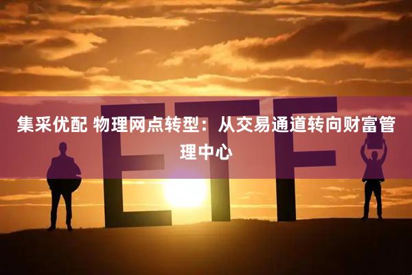 集采优配 物理网点转型：从交易通道转向财富管理中心