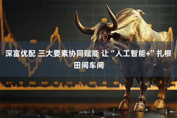 深富优配 三大要素协同赋能 让“人工智能+”扎根田间车间