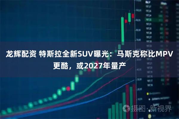 龙辉配资 特斯拉全新SUV曝光:马斯克称比MPV更酷,或2027年量产
