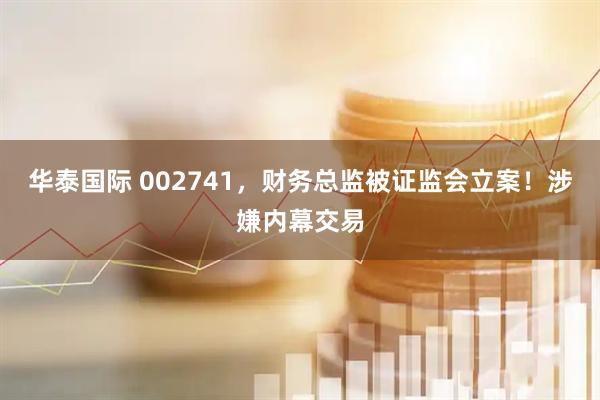 华泰国际 002741，财务总监被证监会立案！涉嫌内幕交易