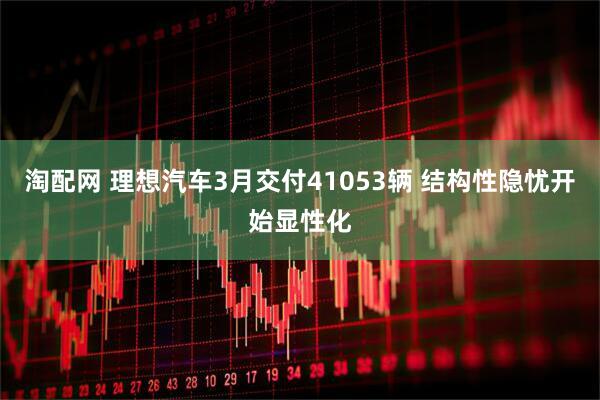 淘配网 理想汽车3月交付41053辆 结构性隐忧开始显性化