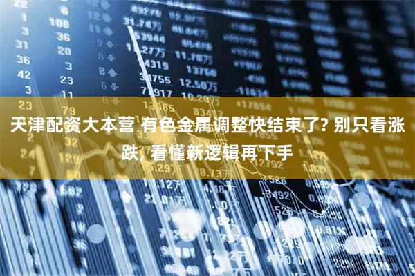 天津配资大本营 有色金属调整快结束了? 别只看涨跌, 看懂新逻辑再下手