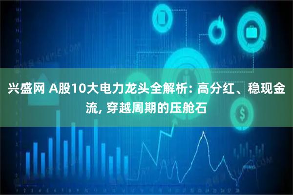 兴盛网 A股10大电力龙头全解析: 高分红、稳现金流, 穿越周期的压舱石