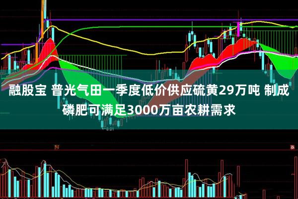 融股宝 普光气田一季度低价供应硫黄29万吨 制成磷肥可满足3000万亩农耕需求