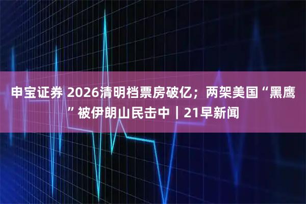 申宝证券 2026清明档票房破亿;两架美国“黑鹰”被伊朗山民击中|21早新闻