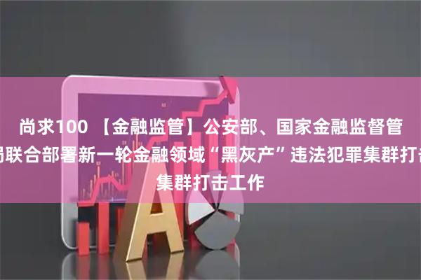 尚求100 【金融监管】公安部、国家金融监督管理总局联合部署新一轮金融领域“黑灰产”违法犯罪集群打击工作
