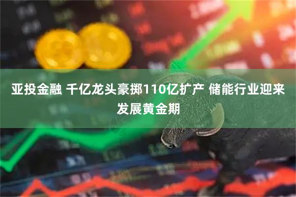 亚投金融 千亿龙头豪掷110亿扩产 储能行业迎来发展黄金期