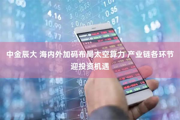 中金辰大 海内外加码布局太空算力 产业链各环节迎投资机遇