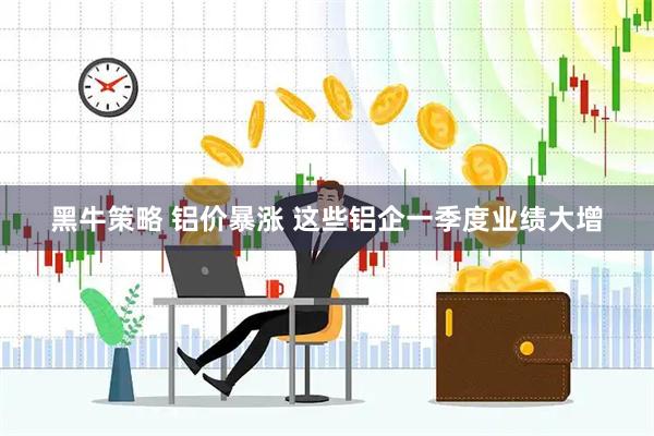 黑牛策略 铝价暴涨 这些铝企一季度业绩大增