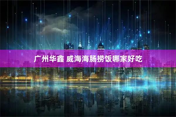 广州华鑫 威海海肠捞饭哪家好吃