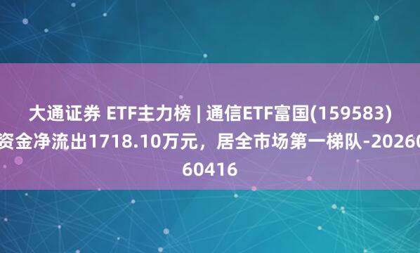 大通证券 ETF主力榜 | 通信ETF富国(159583)主力资金净流出1718.10万元，居全市场第一梯队-20260416