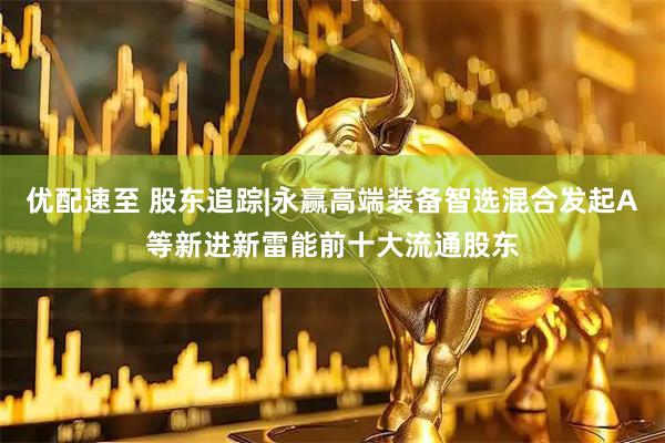 优配速至 股东追踪|永赢高端装备智选混合发起A等新进新雷能前十大流通股东