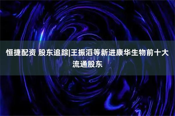 恒捷配资 股东追踪|王振滔等新进康华生物前十大流通股东