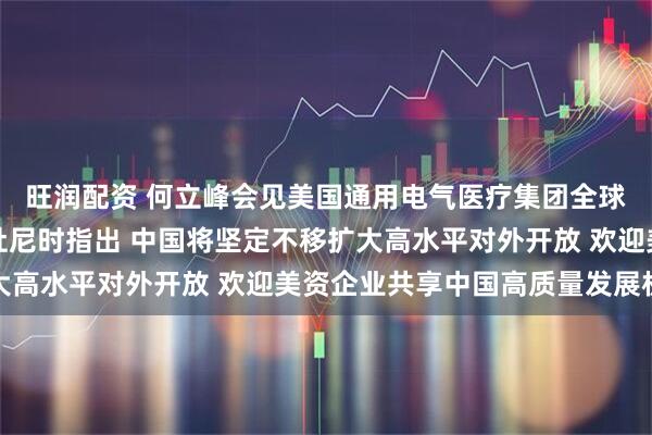 旺润配资 何立峰会见美国通用电气医疗集团全球总裁兼首席执行官安杜尼时指出 中国将坚定不移扩大高水平对外开放 欢迎美资企业共享中国高质量发展机遇