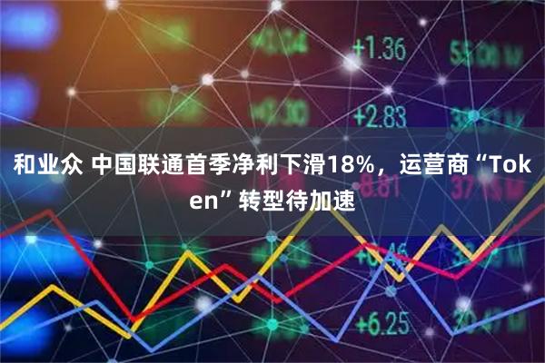 和业众 中国联通首季净利下滑18%,运营商“Token”转型待加速