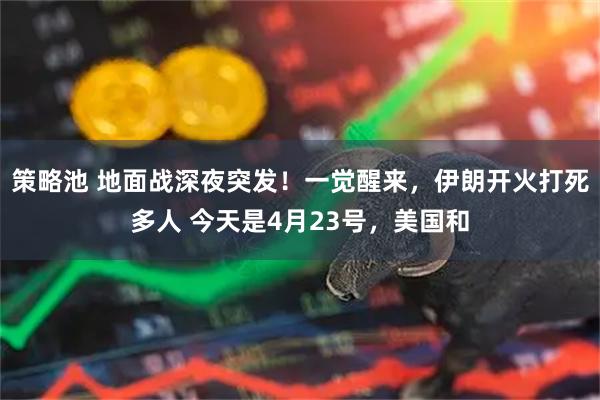 策略池 地面战深夜突发!一觉醒来,伊朗开火打死多人 今天是4月23号,美国和