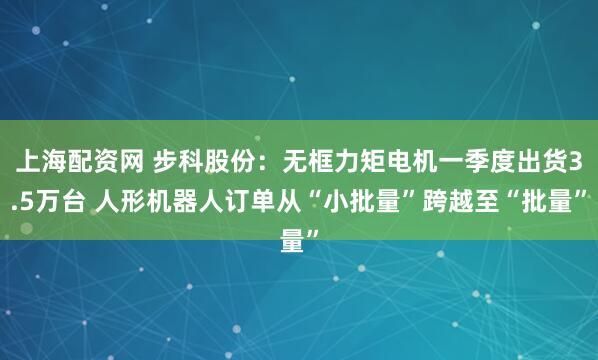 上海配资网 步科股份:无框力矩电机一季度出货3.5万台 人形机器人订单从“小批量”跨越至“批量”