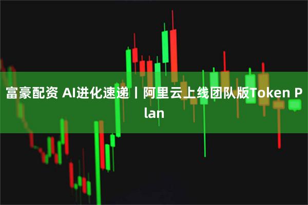 富豪配资 AI进化速递丨阿里云上线团队版Token Plan
