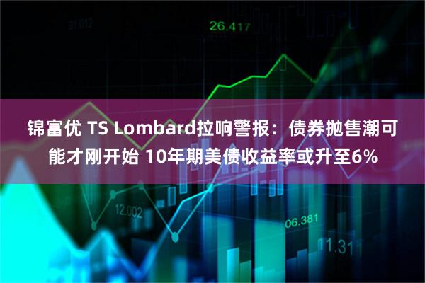 锦富优 TS Lombard拉响警报：债券抛售潮可能才刚开始 10年期美债收益率或升至6%