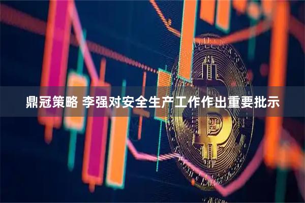 鼎冠策略 李强对安全生产工作作出重要批示