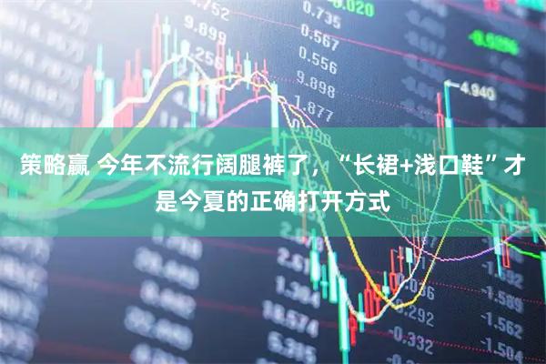策略赢 今年不流行阔腿裤了，“长裙+浅口鞋”才是今夏的正确打开方式