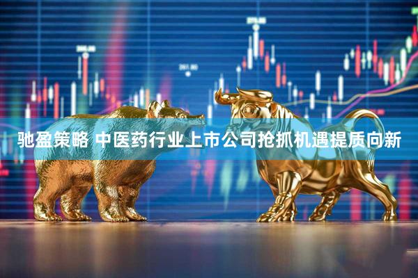 驰盈策略 中医药行业上市公司抢抓机遇提质向新