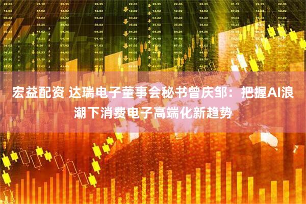 宏益配资 达瑞电子董事会秘书曾庆邹：把握AI浪潮下消费电子高端化新趋势