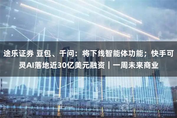 途乐证券 豆包、千问：将下线智能体功能；快手可灵AI落地近30亿美元融资｜一周未来商业