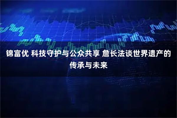 锦富优 科技守护与公众共享 詹长法谈世界遗产的传承与未来