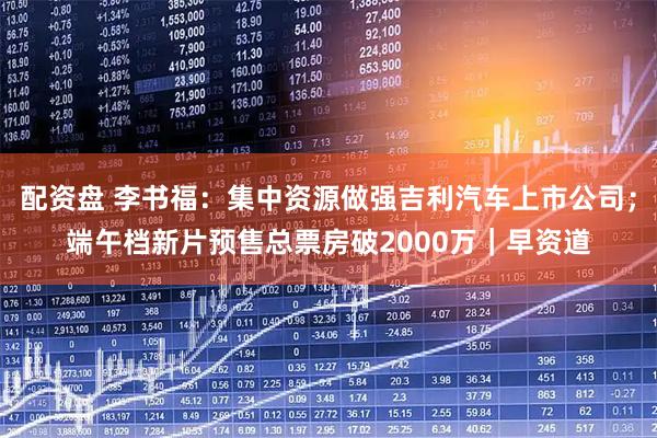 配资盘 李书福：集中资源做强吉利汽车上市公司；端午档新片预售总票房破2000万｜早资道