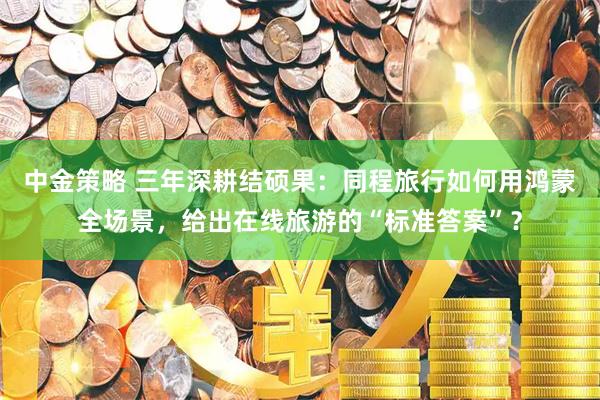 中金策略 三年深耕结硕果：同程旅行如何用鸿蒙全场景，给出在线旅游的“标准答案”？