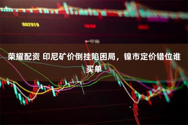 荣耀配资 印尼矿价倒挂陷困局，镍市定价错位谁买单