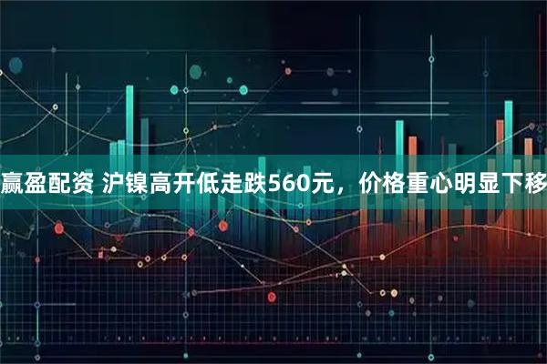 赢盈配资 沪镍高开低走跌560元，价格重心明显下移