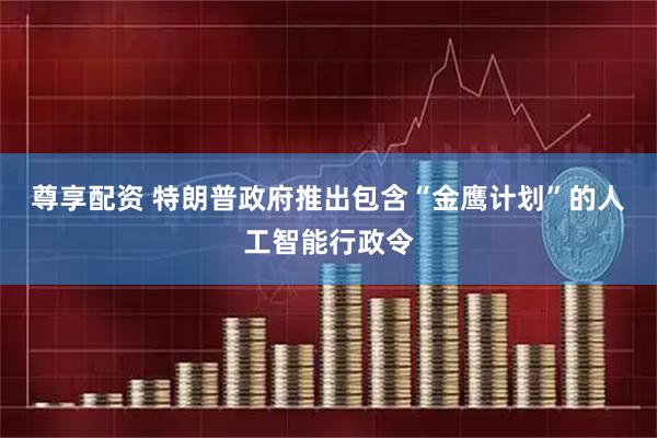 尊享配资 特朗普政府推出包含“金鹰计划”的人工智能行政令