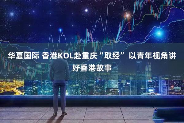 华夏国际 香港KOL赴重庆“取经” 以青年视角讲好香港故事
