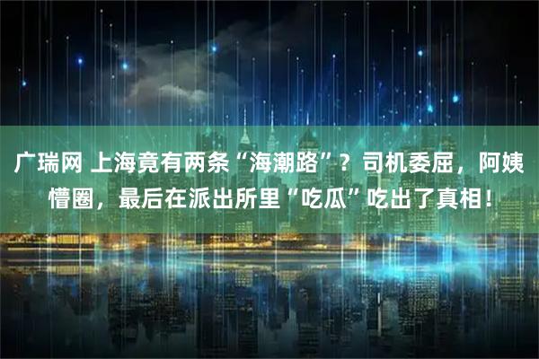 广瑞网 上海竟有两条“海潮路”?司机委屈,阿姨懵圈,最后在派出所里“吃瓜”吃出了真相!